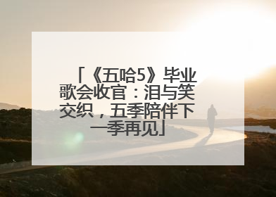 《五哈5》毕业歌会收官：泪与笑交织，五季陪伴下一季再见