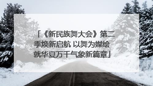 《新民族舞大会》第二季焕新启航 以舞为媒绘就华夏万千气象新篇章