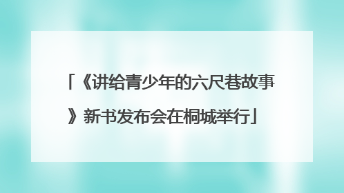 《讲给青少年的六尺巷故事》新书发布会在桐城举行