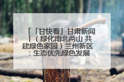 「甘快看」甘肃新闻丨（绿化南北两山 共建绿色家园）兰州新区：生态优先绿色发展 打造生态环保示范区