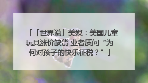 「世界说」美媒：美国儿童玩具涨价缺货 业者质问“为何对孩子的快乐征税？”