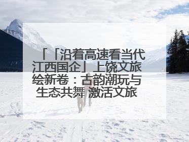 「沿着高速看当代江西国企」上饶文旅绘新卷：古韵潮玩与生态共舞 激活文旅产业新动能
