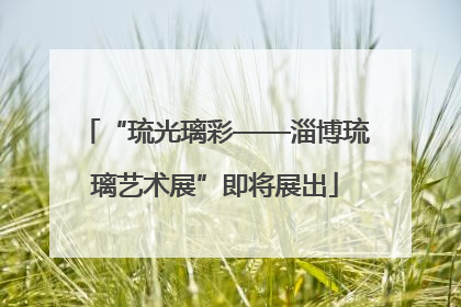 “琉光璃彩——淄博琉璃艺术展”即将展出
