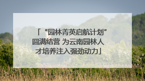 “园林菁英启航计划”圆满结营 为云南园林人才培养注入强劲动力