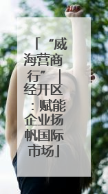 “威海营商行”｜经开区：赋能企业扬帆国际市场