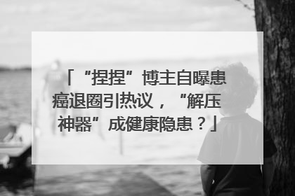 “捏捏”博主自曝患癌退圈引热议，“解压神器”成健康隐患？