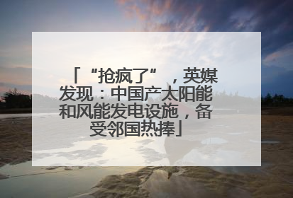 “抢疯了”，英媒发现：中国产太阳能和风能发电设施，备受邻国热捧