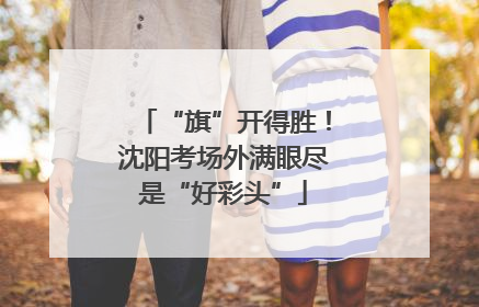 “旗”开得胜！沈阳考场外满眼尽是“好彩头”