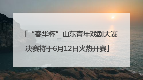 “春华杯”山东青年戏剧大赛决赛将于6月12日火热开赛