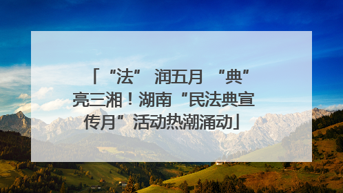 “法” 润五月 “典” 亮三湘！湖南“民法典宣传月”活动热潮涌动