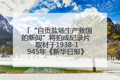 “自贡盐场生产救国的新闻”将拍成纪录片 取材于1938-1945年《新华日报》的连续报道