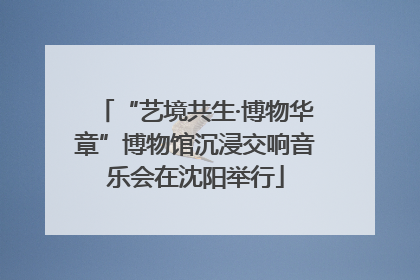 “艺境共生·博物华章”博物馆沉浸交响音乐会在沈阳举行