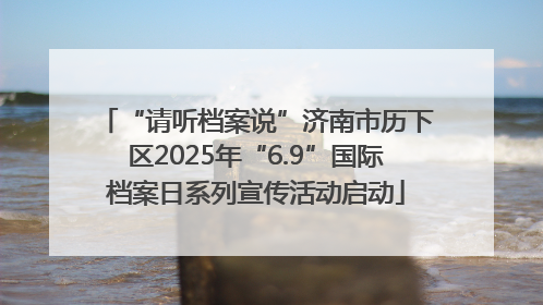 “请听档案说”济南市历下区2025年“6.9”国际档案日系列宣传活动启动