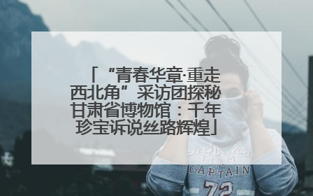 “青春华章·重走西北角”采访团探秘甘肃省博物馆：千年珍宝诉说丝路辉煌