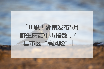Ⅱ级！湖南发布5月野生蘑菇中毒指数，4县市区“高风险”