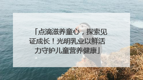 点滴滋养童心，探索见证成长！光明乳业以鲜活力守护儿童营养健康