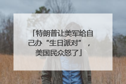 特朗普让美军给自己办“生日派对”，美国民众怒了