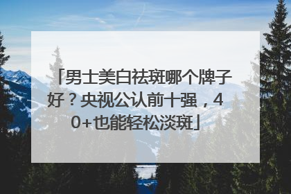 男士美白祛斑哪个牌子好？央视公认前十强，40+也能轻松淡斑