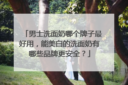 男士洗面奶哪个牌子最好用，能美白的洗面奶有哪些品牌更安全？