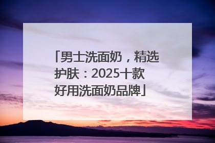 男士洗面奶，精选护肤：2025十款好用洗面奶品牌