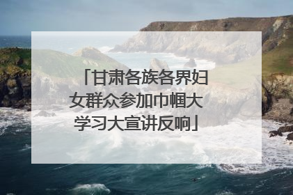 甘肃各族各界妇女群众参加巾帼大学习大宣讲反响