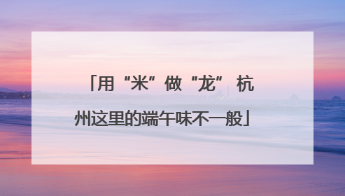 用“米”做“龙” 杭州这里的端午味不一般