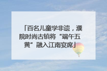 百名儿童学非遗，濮院时尚古镇将“端午五黄”融入江南宴席