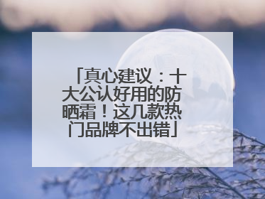 真心建议：十大公认好用的防晒霜！这几款热门品牌不出错