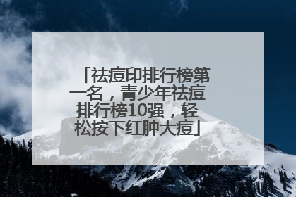 祛痘印排行榜第一名，青少年祛痘排行榜10强，轻松按下红肿大痘
