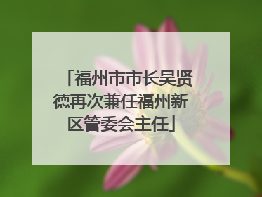 福州市市长吴贤德再次兼任福州新区管委会主任