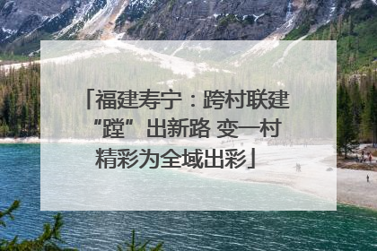 福建寿宁：跨村联建“蹚”出新路 变一村精彩为全域出彩