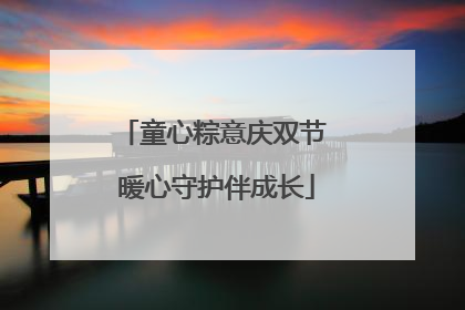 童心粽意庆双节 暖心守护伴成长