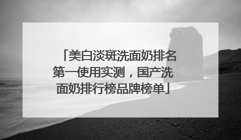 美白淡斑洗面奶排名第一使用实测，国产洗面奶排行榜品牌榜单