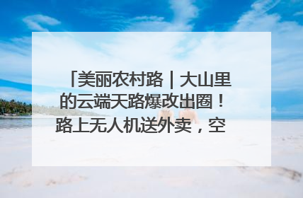 美丽农村路｜大山里的云端天路爆改出圈！路上无人机送外卖，空心村变网红村