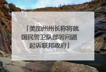 美加州州长称将就国民警卫队部署问题起诉联邦政府