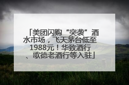 美团闪购“突袭”酒水市场，飞天茅台低至1988元！华致酒行、歌德老酒行等入驻