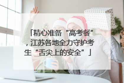 精心准备“高考餐”，江苏各地全力守护考生“舌尖上的安全”
