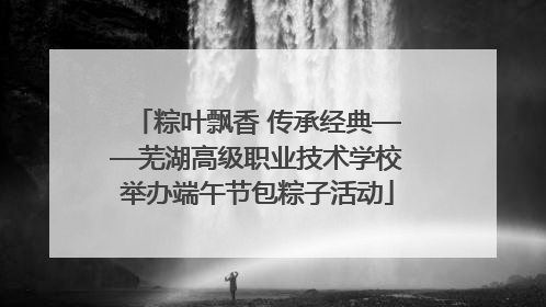粽叶飘香 传承经典——芜湖高级职业技术学校举办端午节包粽子活动