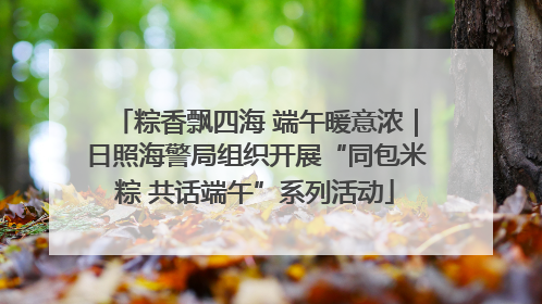 粽香飘四海 端午暖意浓｜日照海警局组织开展“同包米粽 共话端午”系列活动