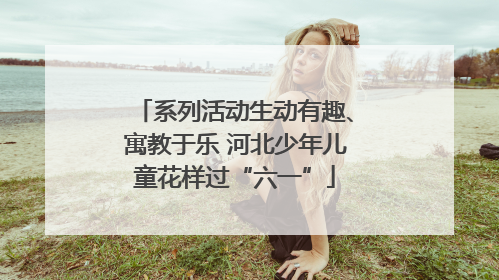 系列活动生动有趣、寓教于乐 河北少年儿童花样过“六一”