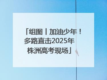 组图丨加油少年！多路直击2025年株洲高考现场