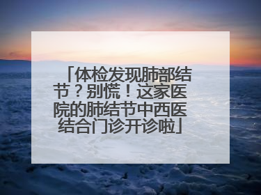 体检发现肺部结节？别慌！这家医院的肺结节中西医结合门诊开诊啦