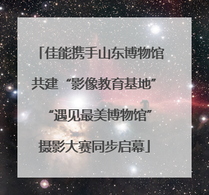 佳能携手山东博物馆共建“影像教育基地” “遇见最美博物馆”摄影大赛同步启幕