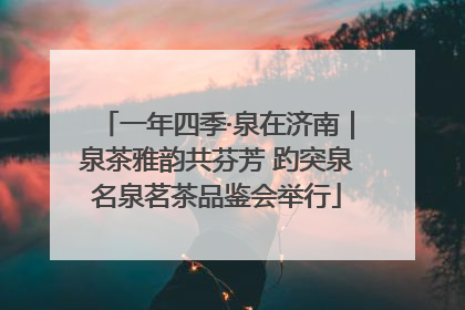 一年四季·泉在济南｜泉茶雅韵共芬芳 趵突泉名泉茗茶品鉴会举行