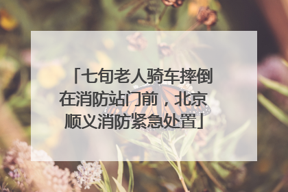 七旬老人骑车摔倒在消防站门前，北京顺义消防紧急处置