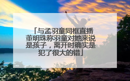 与孟羽童同框直播 董明珠称羽童对她来说是孩子，离开时确实是犯了很大的错