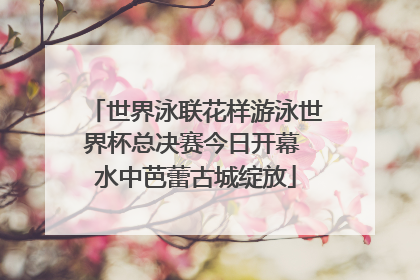 世界泳联花样游泳世界杯总决赛今日开幕 水中芭蕾古城绽放