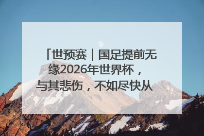 世预赛｜国足提前无缘2026年世界杯，与其悲伤，不如尽快从选帅开始重建