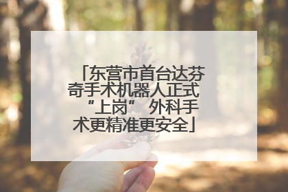东营市首台达芬奇手术机器人正式“上岗” 外科手术更精准更安全