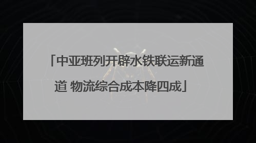 中亚班列开辟水铁联运新通道 物流综合成本降四成